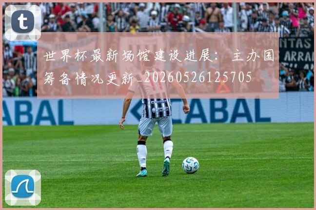 世界杯最新场馆建设进展：主办国筹备情况更新_20260526125705