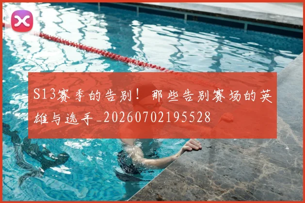 S13赛季的告别！那些告别赛场的英雄与选手_20260702195528