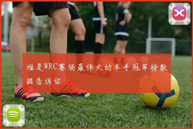 谁是WRC赛场最伟大的车手冠军榜数据告诉你