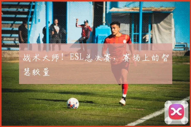 战术大师！ESL总决赛，赛场上的智慧较量
