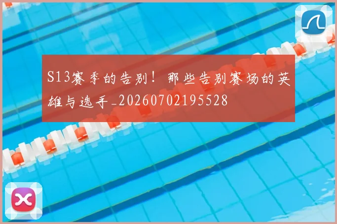S13赛季的告别！那些告别赛场的英雄与选手_20260702195528