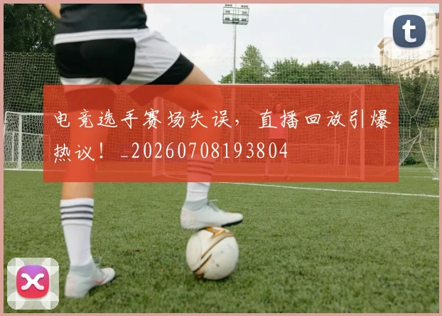 电竞选手赛场失误，直播回放引爆热议！_20260708193804
