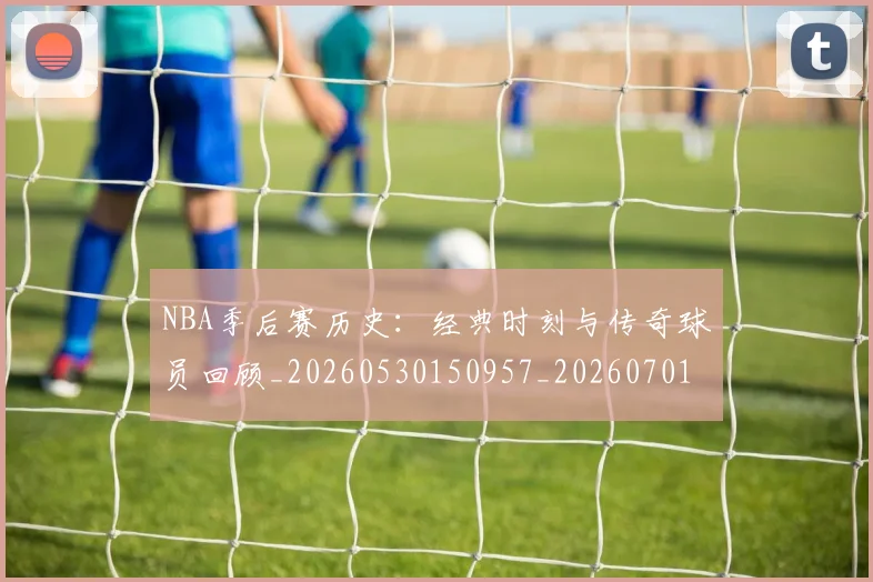 NBA季后赛历史：经典时刻与传奇球员回顾_20260530150957_20260701215816_20260715182134