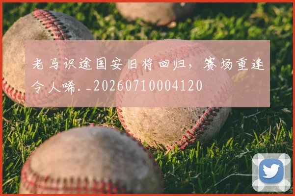 老马识途国安旧将回归，赛场重逢令人唏._20260710004120