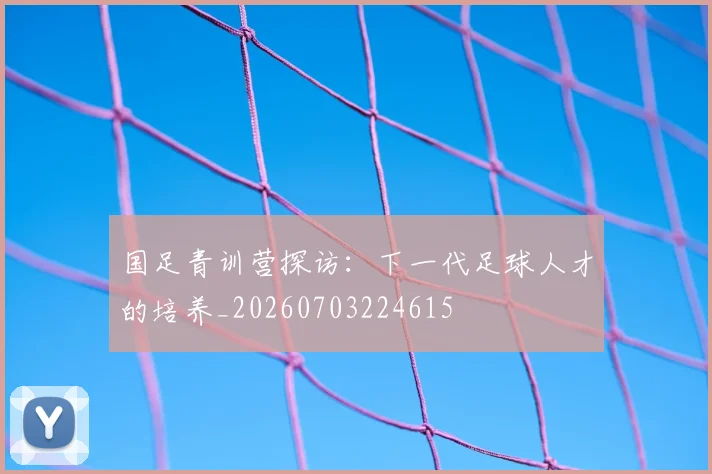 国足青训营探访：下一代足球人才的培养_20260703224615