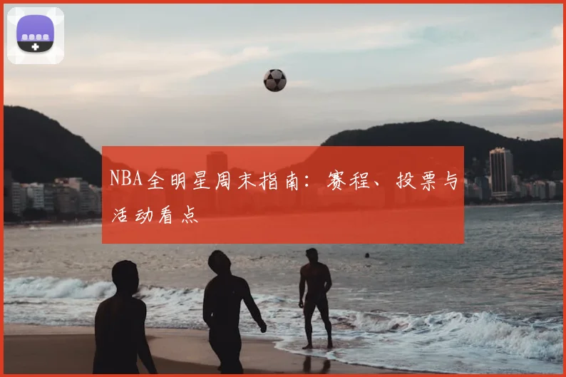 NBA全明星周末指南：赛程、投票与活动看点