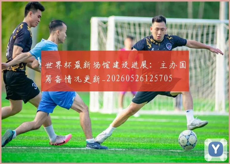 世界杯最新场馆建设进展：主办国筹备情况更新_20260526125705