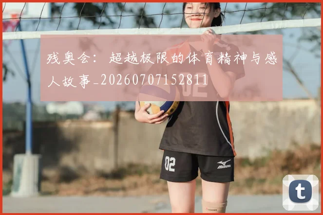 残奥会：超越极限的体育精神与感人故事_20260707152811