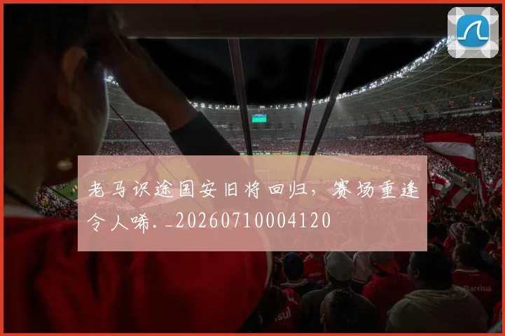 老马识途国安旧将回归,赛场重逢令人唏._20260710004120