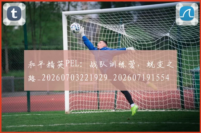 和平精英PEL：战队训练营，蜕变之路_20260703221929_20260719155402