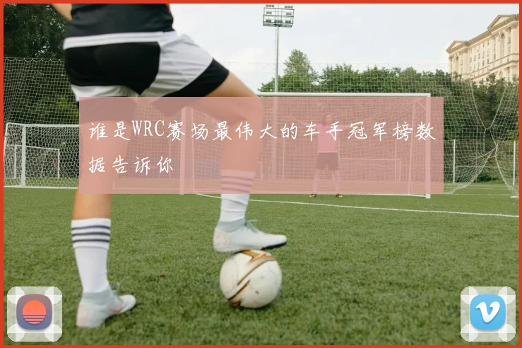 谁是WRC赛场最伟大的车手冠军榜数据告诉你