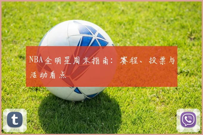 NBA全明星周末指南：赛程、投票与活动看点